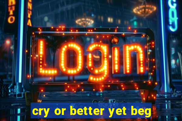 cry or better yet beg