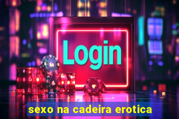 sexo na cadeira erotica