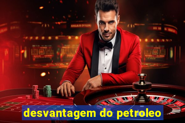 desvantagem do petroleo