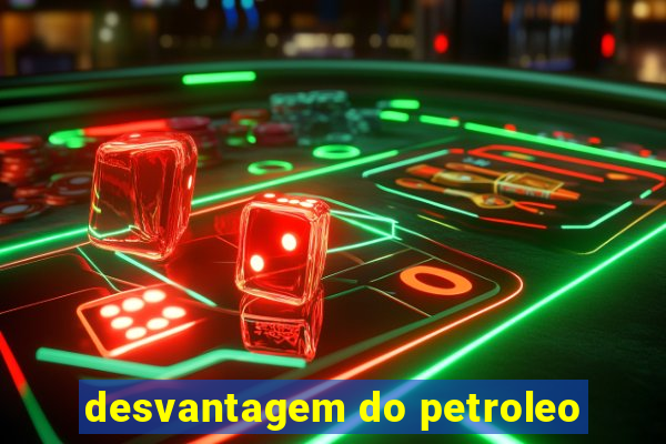 desvantagem do petroleo